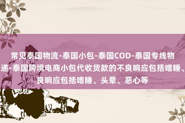 常见泰国物流-泰国小包-泰国COD-泰国专线物流-泰国国际快递-泰国跨境电商小包代收货款的不良响应包括嗜睡、头晕、恶心等