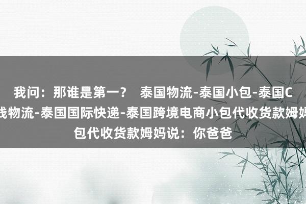 我问:那谁是第一? 泰国物流-泰国小包-泰国COD-泰国专线物流-泰国国际快递-泰国跨境电商小包代收货款姆妈说:你爸爸